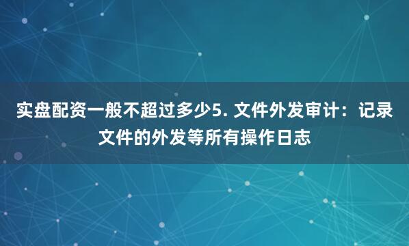 实盘配资一般不超过多少5. 文件外发审计：记录文件的外发等所有操作日志