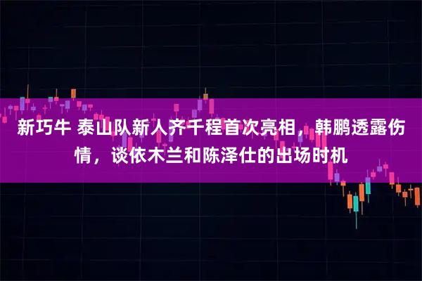 新巧牛 泰山队新人齐千程首次亮相，韩鹏透露伤情，谈依木兰和陈泽仕的出场时机
