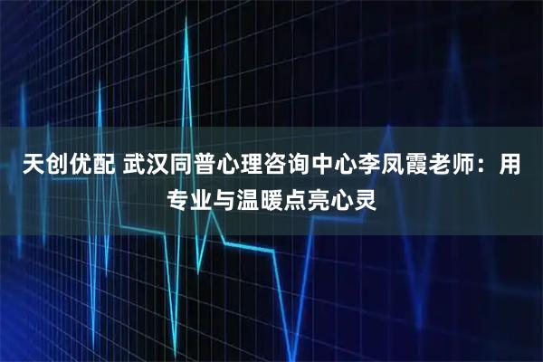 天创优配 武汉同普心理咨询中心李凤霞老师：用专业与温暖点亮心灵