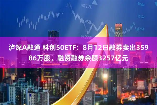 泸深A融通 科创50ETF：8月12日融券卖出35986万股，融资融券余额3257亿元