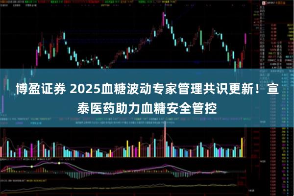 博盈证券 2025血糖波动专家管理共识更新！宣泰医药助力血糖安全管控