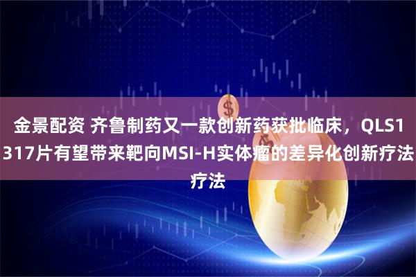 金景配资 齐鲁制药又一款创新药获批临床，QLS1317片有望带来靶向MSI-H实体瘤的差异化创新疗法