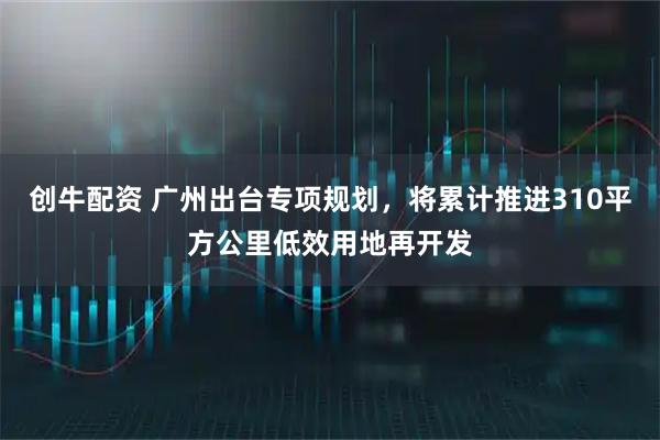 创牛配资 广州出台专项规划，将累计推进310平方公里低效用地再开发