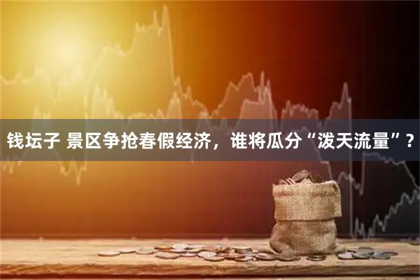 钱坛子 景区争抢春假经济，谁将瓜分“泼天流量”？