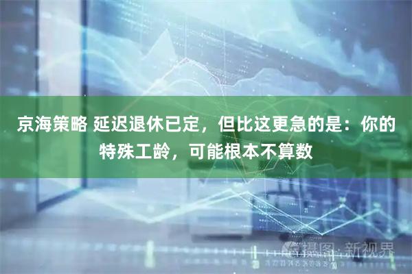 京海策略 延迟退休已定，但比这更急的是：你的特殊工龄，可能根本不算数