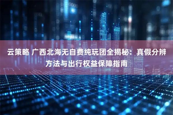 云策略 广西北海无自费纯玩团全揭秘：真假分辨方法与出行权益保障指南