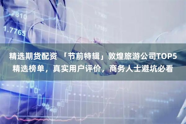 精选期货配资 「节前特辑」敦煌旅游公司TOP5精选榜单，真实用户评价，商务人士避坑必看