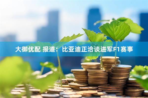 大御优配 报道：比亚迪正洽谈进军F1赛事