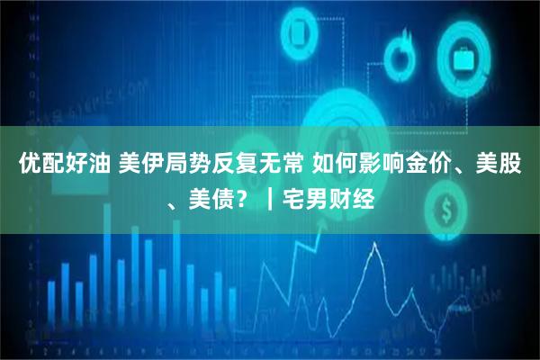 优配好油 美伊局势反复无常 如何影响金价、美股、美债？｜宅男财经