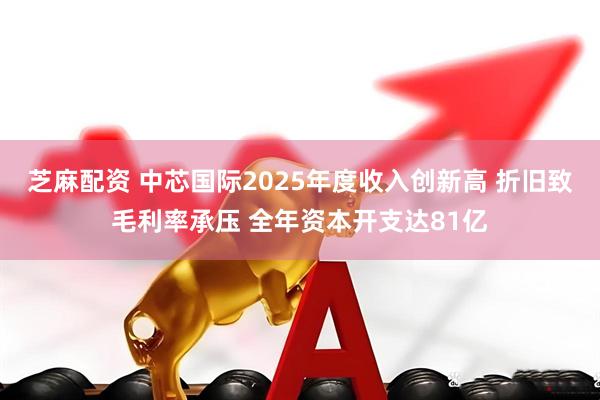 芝麻配资 中芯国际2025年度收入创新高 折旧致毛利率承压 全年资本开支达81亿