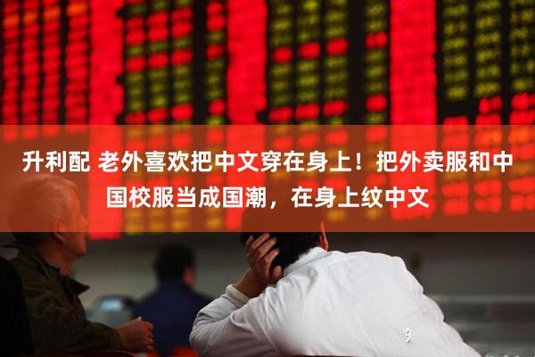 升利配 老外喜欢把中文穿在身上！把外卖服和中国校服当成国潮，在身上纹中文