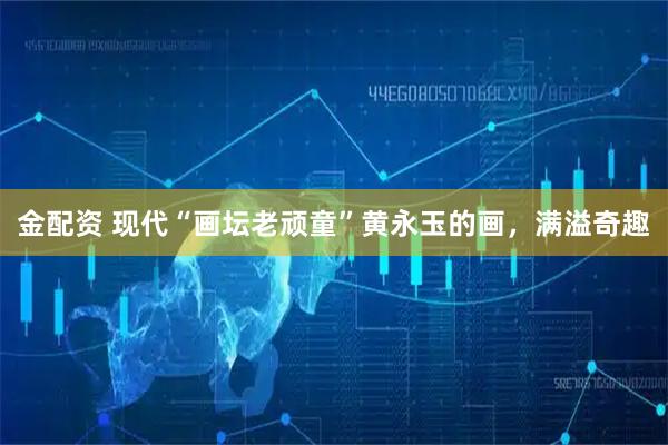 金配资 现代“画坛老顽童”黄永玉的画，满溢奇趣