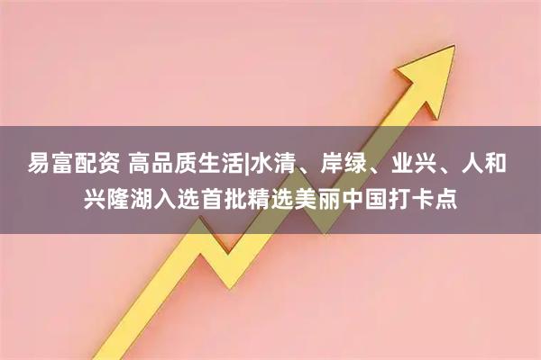 易富配资 高品质生活|水清、岸绿、业兴、人和 兴隆湖入选首批精选美丽中国打卡点