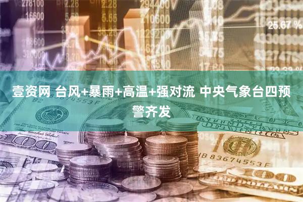 壹资网 台风+暴雨+高温+强对流 中央气象台四预警齐发
