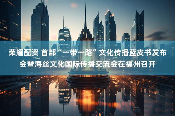 荣耀配资 首部“一带一路”文化传播蓝皮书发布会暨海丝文化国际传播交流会在福州召开