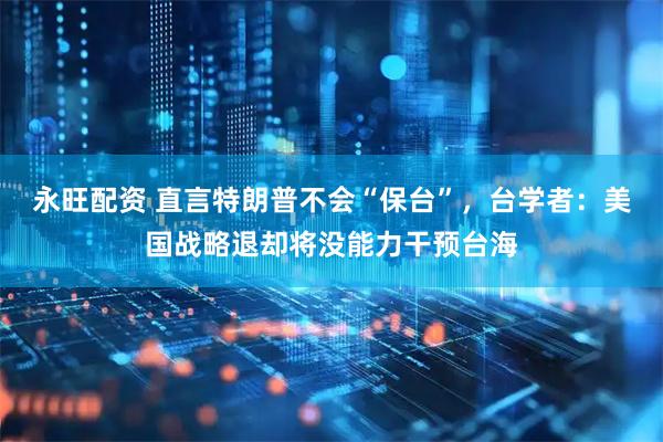 永旺配资 直言特朗普不会“保台”，台学者：美国战略退却将没能力干预台海