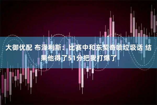 大御优配 布泽利斯：比赛中和东契奇喷垃圾话 结果他得了51分把我打爆了