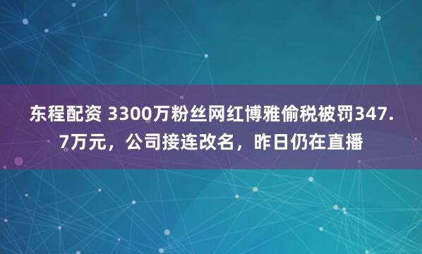 东程配资 3300万粉丝网红博雅偷税被罚347.7万元，公司接连改名，昨日仍在直播