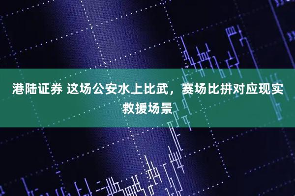 港陆证券 这场公安水上比武，赛场比拼对应现实救援场景