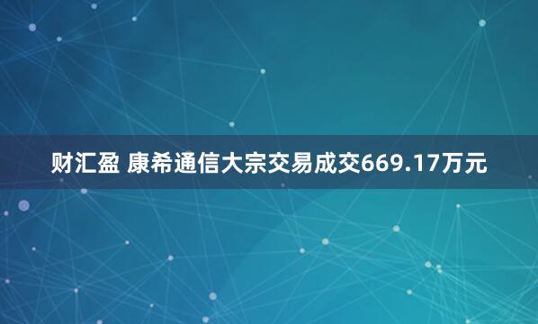 财汇盈 康希通信大宗交易成交669.17万元